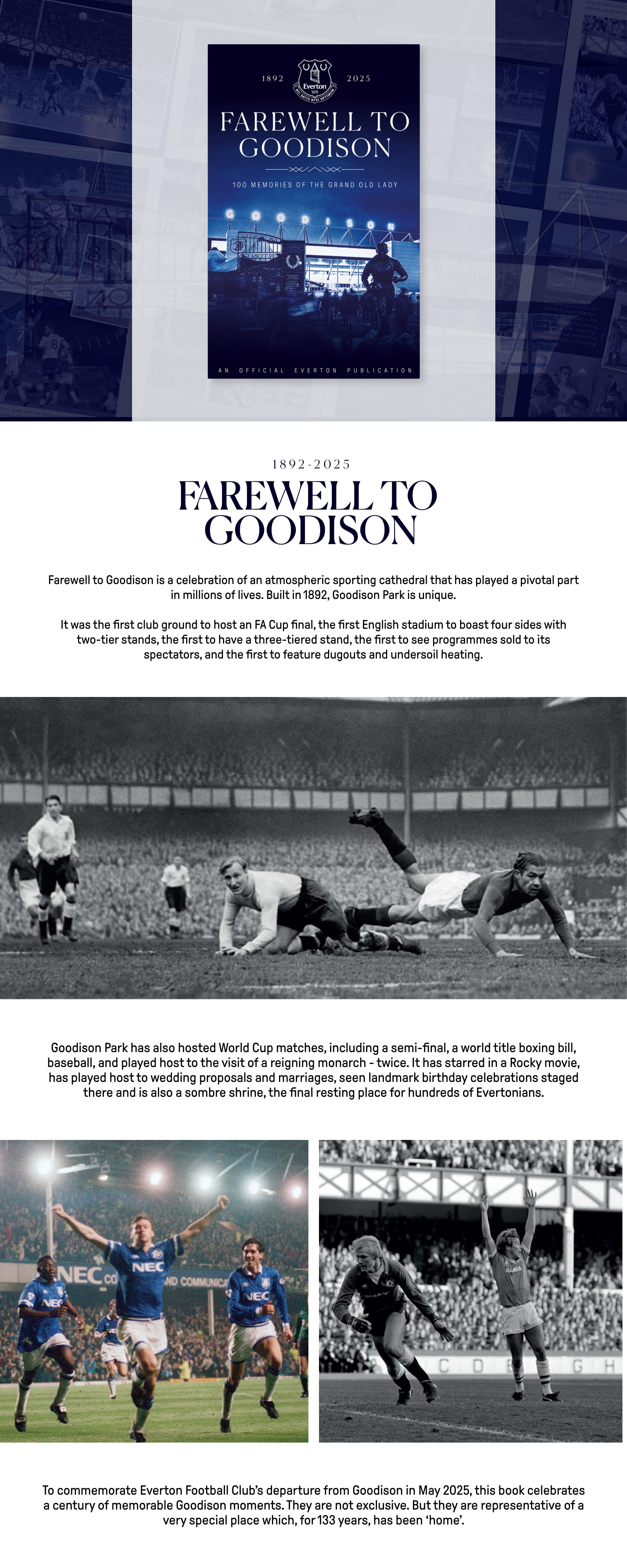 Farewell to Goodison is a celebration of an atmospheric sporting cathedral that has played a pivotal part in millions of lives. Built in 1892, Goodison Park is unique. It was the first club ground to host an FA Cup final, the first English stadium to boast four sides with two-tier stands, the first to have a three-tiered stand, the first to see programmes sold to its spectators, and the first to feature dugouts and undersoil heating. Goodison Park has also hosted World Cup matches, including a semi-final, a world title boxing bill, baseball, and played host to the visit of a reigning monarch - twice. It has starred in a Rocky movie, has played host to wedding proposals and marriages, seen landmark birthday celebrations staged there and is also a sombre shrine, the final resting place for hundreds of Evertonians. To commemorate Everton Football Club's departure from Goodison in May 2025, this book celebrates a century of memorable Goodison moments. They are not exclusive. But they are representative of a very special place which, for 133 years, has been 'home'.