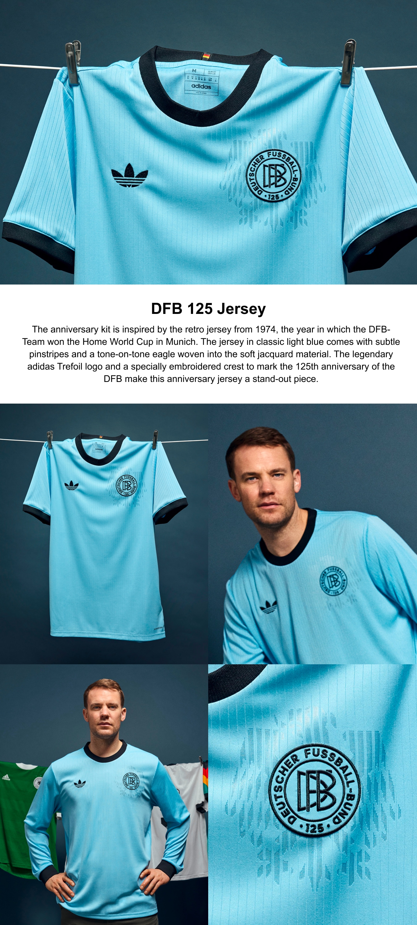125th Anniversary Kit.The anniversary kit is inspired by the retro jersey from 1974, the year in which the DFB-Team won the Home World Cup in Munich. The jersey in classic light blue comes with subtle pinstripes and a tone-on-tone eagle woven into the soft jacquard material. The legendary adidas Trefoil logo and a specially embroidered crest to mark the 125th anniversary of the DFB make this anniversary jersey a stand-out piece.